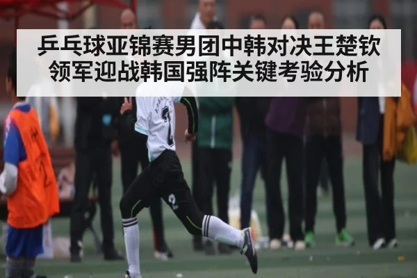 乒乓球亚锦赛男团中韩对决王楚钦领军迎战韩国强阵关键考验分析（c7c7）