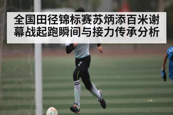 全国田径锦标赛苏炳添百米谢幕战起跑瞬间与接力传承分析 - c7c7